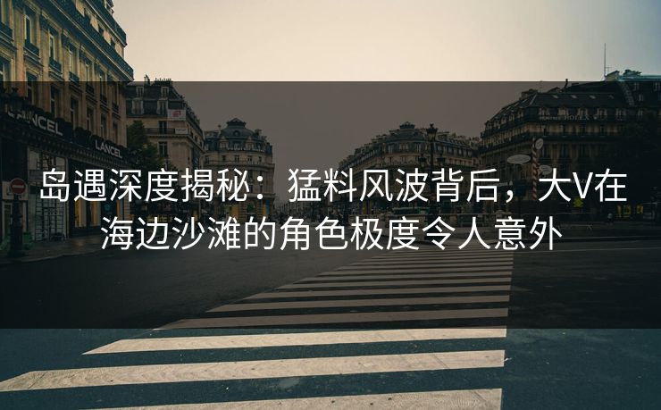 岛遇深度揭秘：猛料风波背后，大V在海边沙滩的角色极度令人意外