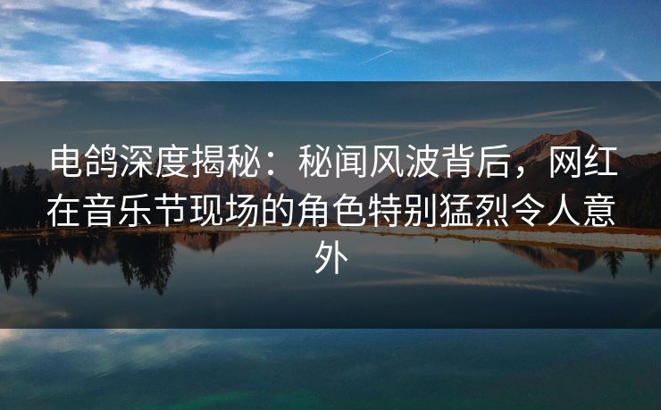 电鸽深度揭秘：秘闻风波背后，网红在音乐节现场的角色特别猛烈令人意外