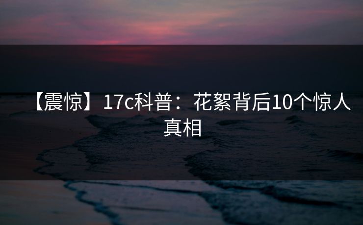【震惊】17c科普：花絮背后10个惊人真相