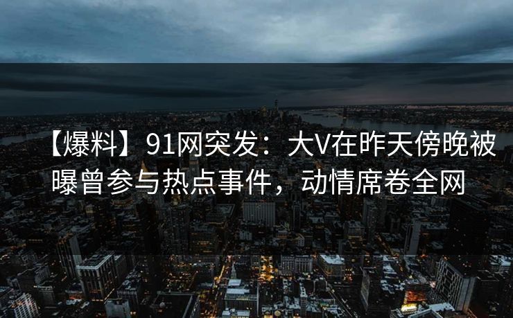 【爆料】91网突发：大V在昨天傍晚被曝曾参与热点事件，动情席卷全网