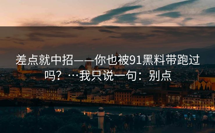 差点就中招——你也被91黑料带跑过吗?…我只说一句:别点 差点就中招——你也被91黑料带跑过吗?…我只说一句:别点