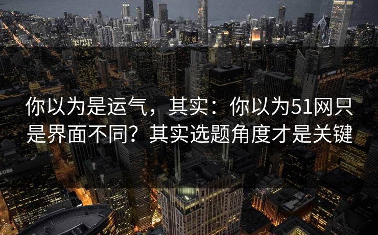 你以为是运气，其实：你以为51网只是界面不同？其实选题角度才是关键