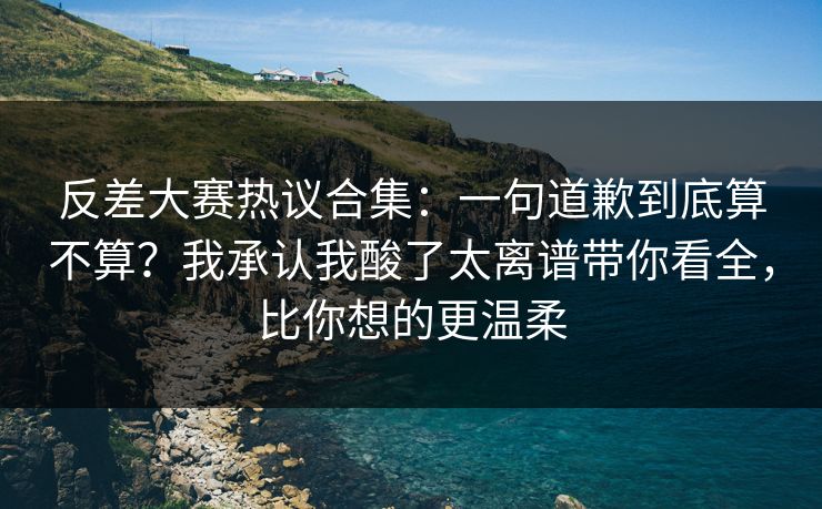 反差大赛热议合集:一句道歉到底算不算?我承认我酸了太离谱带你看全,比你想的更温柔 反差大赛热议合集:一句道歉到底算不算?我承认我酸了太离谱带你看全,比你想的更温柔