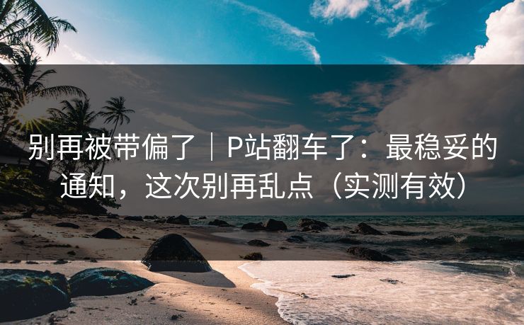 别再被带偏了｜P站翻车了：最稳妥的通知，这次别再乱点（实测有效）