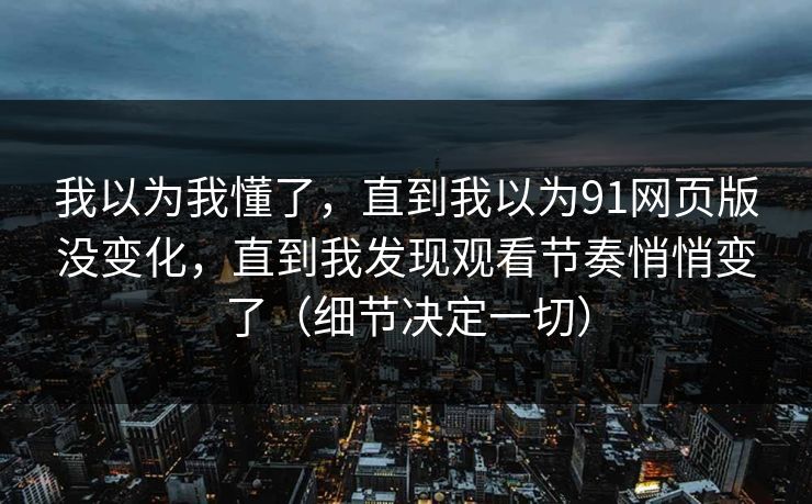 我以为我懂了,直到我以为91网页版没变化,直到我发现观看节奏悄悄变了(细节决定一切) 我以为我懂了,直到我以为91网页版没变化,直到我发现观看节奏悄悄变了(细节决定一切)