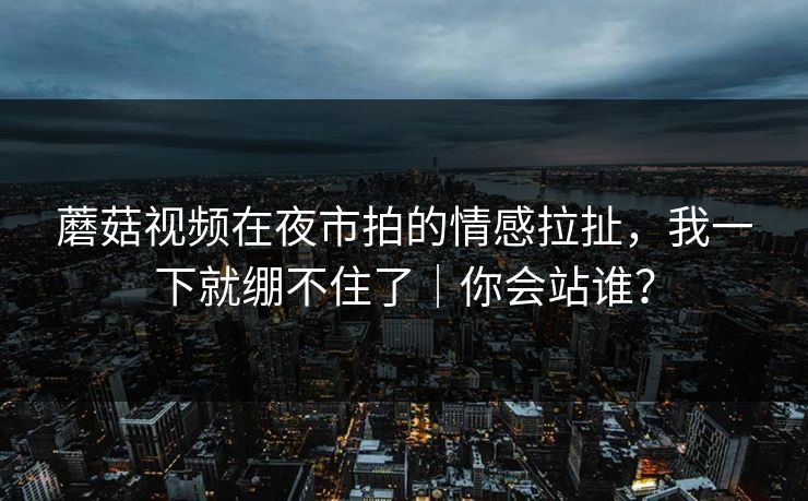 蘑菇视频在夜市拍的情感拉扯，我一下就绷不住了｜你会站谁？