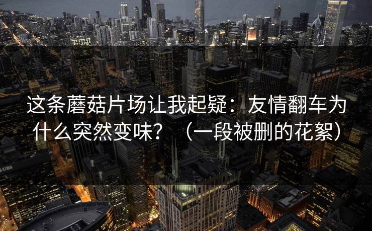 这条蘑菇片场让我起疑:友情翻车为什么突然变味?(一段被删的花絮) 这条蘑菇片场让我起疑:友情翻车为什么突然变味?(一段被删的花絮)