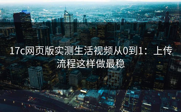 17c网页版实测生活视频从0到1：上传流程这样做最稳