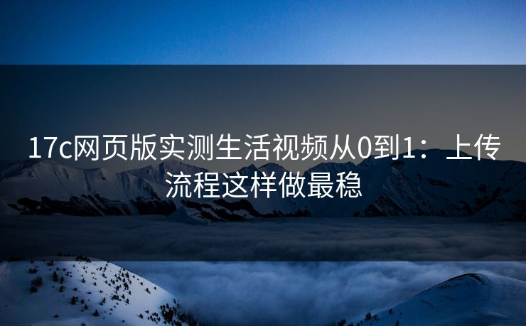 17c网页版实测生活视频从0到1：上传流程这样做最稳