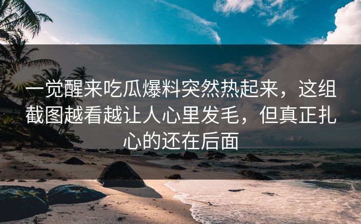 一觉醒来吃瓜爆料突然热起来，这组截图越看越让人心里发毛，但真正扎心的还在后面