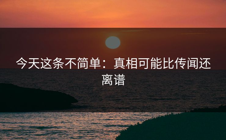 今天这条不简单：真相可能比传闻还离谱
